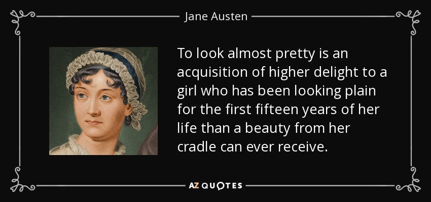 To look almost pretty is an acquisition of higher delight to a girl who has been looking plain for the first fifteen years of her life than a beauty from her cradle can ever receive. - Jane Austen