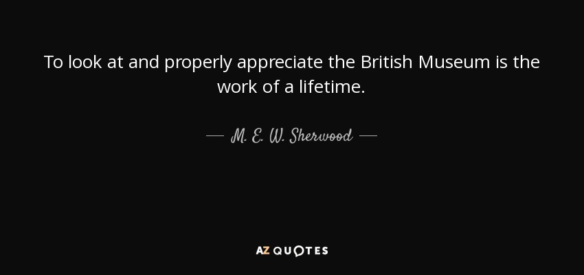To look at and properly appreciate the British Museum is the work of a lifetime. - M. E. W. Sherwood