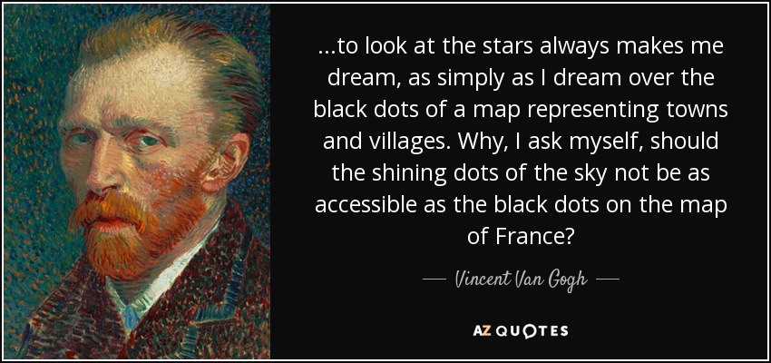 ...to look at the stars always makes me dream, as simply as I dream over the black dots of a map representing towns and villages. Why, I ask myself, should the shining dots of the sky not be as accessible as the black dots on the map of France? - Vincent Van Gogh