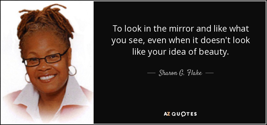 To look in the mirror and like what you see, even when it doesn't look like your idea of beauty. - Sharon G. Flake