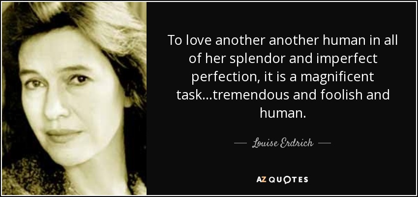 To love another another human in all of her splendor and imperfect perfection , it is a magnificent task...tremendous and foolish and human. - Louise Erdrich