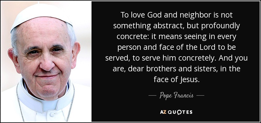 To love God and neighbor is not something abstract, but profoundly concrete: it means seeing in every person and face of the Lord to be served, to serve him concretely. And you are, dear brothers and sisters, in the face of Jesus. - Pope Francis