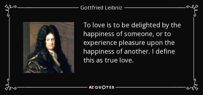 To love is to be delighted by the happiness of someone, or to experience pleasure upon the happiness of another. I define this as true love. - Gottfried Leibniz