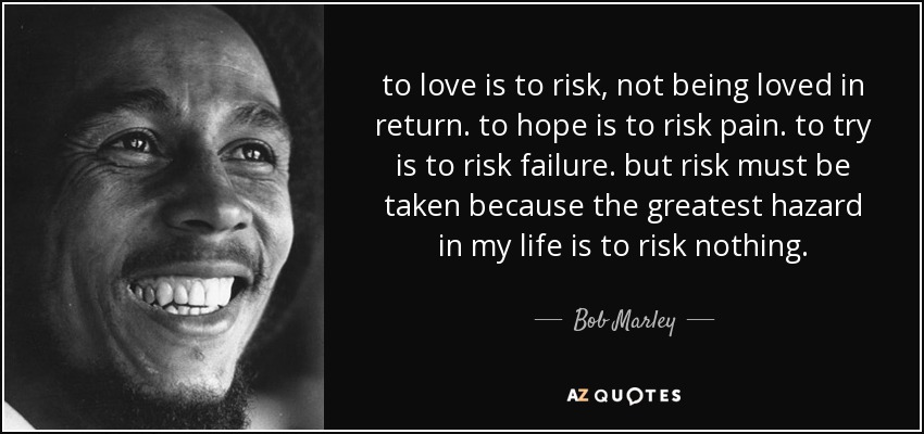 to love is to risk, not being loved in return. to hope is to risk pain. to try is to risk failure. but risk must be taken because the greatest hazard in my life is to risk nothing. - Bob Marley