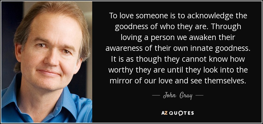 To love someone is to acknowledge the goodness of who they are. Through loving a person we awaken their awareness of their own innate goodness. It is as though they cannot know how worthy they are until they look into the mirror of our love and see themselves. - John  Gray