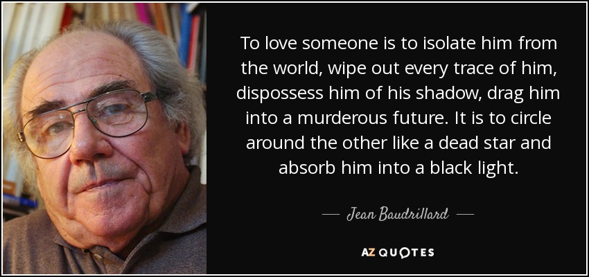 To love someone is to isolate him from the world, wipe out every trace of him, dispossess him of his shadow, drag him into a murderous future. It is to circle around the other like a dead star and absorb him into a black light. - Jean Baudrillard