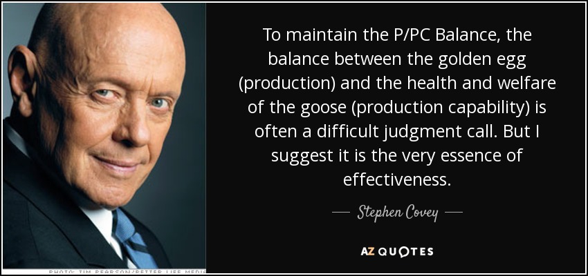 To maintain the P/PC Balance, the balance between the golden egg (production) and the health and welfare of the goose (production capability) is often a difficult judgment call. But I suggest it is the very essence of effectiveness. - Stephen Covey