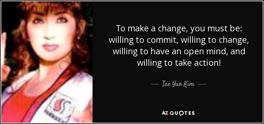 To make a change, you must be: willing to commit, willing to change, willing to have an open mind, and willing to take action! - Tae Yun Kim
