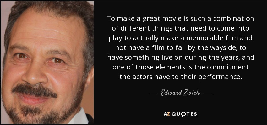 To make a great movie is such a combination of different things that need to come into play to actually make a memorable film and not have a film to fall by the wayside, to have something live on during the years, and one of those elements is the commitment the actors have to their performance. - Edward Zwick