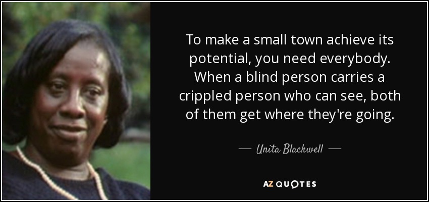 To make a small town achieve its potential, you need everybody. When a blind person carries a crippled person who can see, both of them get where they're going. - Unita Blackwell