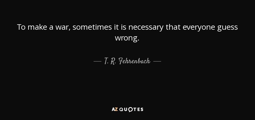 To make a war, sometimes it is necessary that everyone guess wrong. - T. R. Fehrenbach