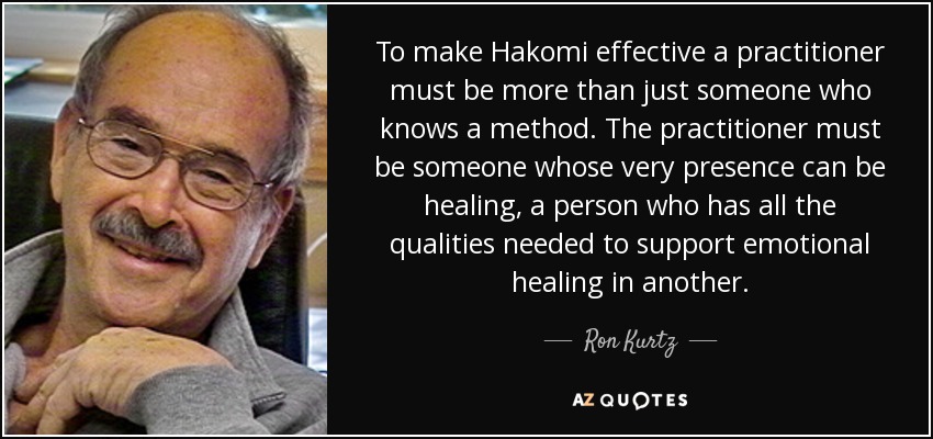 To make Hakomi effective a practitioner must be more than just someone who knows a method. The practitioner must be someone whose very presence can be healing, a person who has all the qualities needed to support emotional healing in another. - Ron Kurtz