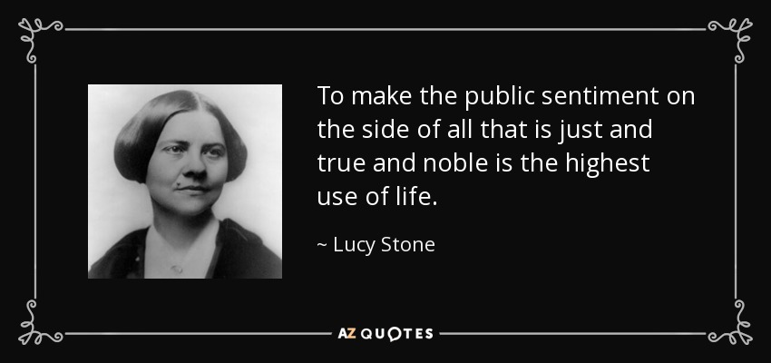 To make the public sentiment on the side of all that is just and true and noble is the highest use of life. - Lucy Stone