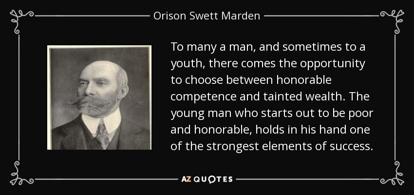 To many a man, and sometimes to a youth, there comes the opportunity to choose between honorable competence and tainted wealth. The young man who starts out to be poor and honorable, holds in his hand one of the strongest elements of success. - Orison Swett Marden
