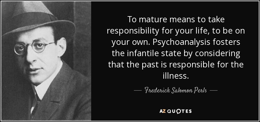 To mature means to take responsibility for your life, to be on your own. Psychoanalysis fosters the infantile state by considering that the past is responsible for the illness. - Frederick Salomon Perls
