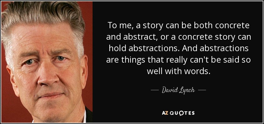 To me, a story can be both concrete and abstract, or a concrete story can hold abstractions. And abstractions are things that really can't be said so well with words. - David Lynch