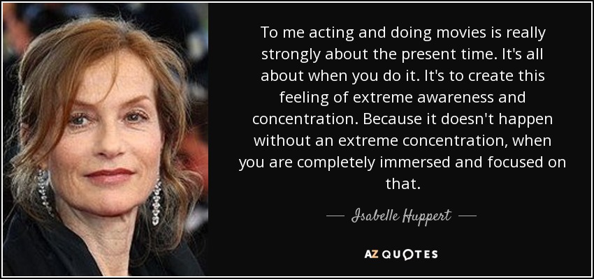 To me acting and doing movies is really strongly about the present time. It's all about when you do it. It's to create this feeling of extreme awareness and concentration. Because it doesn't happen without an extreme concentration, when you are completely immersed and focused on that. - Isabelle Huppert
