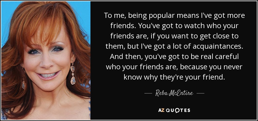 To me, being popular means I've got more friends. You've got to watch who your friends are, if you want to get close to them, but I've got a lot of acquaintances. And then, you've got to be real careful who your friends are, because you never know why they're your friend. - Reba McEntire