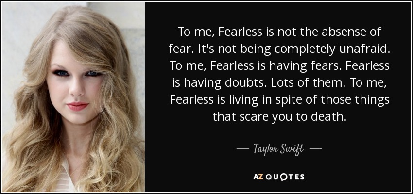 To me, Fearless is not the absense of fear. It's not being completely unafraid. To me, Fearless is having fears. Fearless is having doubts. Lots of them. To me, Fearless is living in spite of those things that scare you to death. - Taylor Swift