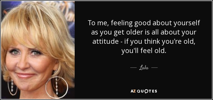 To me, feeling good about yourself as you get older is all about your attitude - if you think you're old, you'll feel old. - Lulu