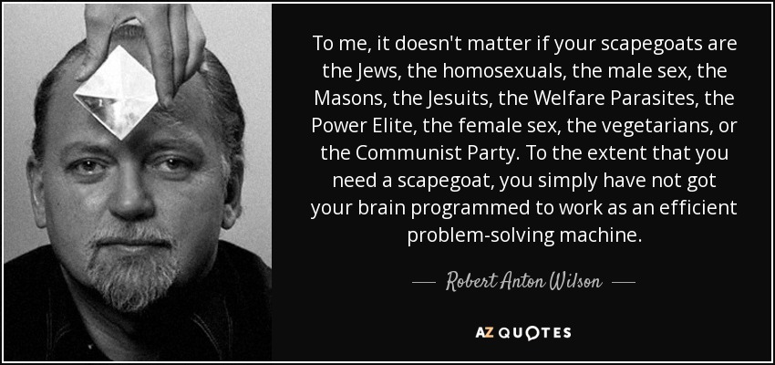 To me, it doesn't matter if your scapegoats are the Jews, the homosexuals, the male sex, the Masons, the Jesuits, the Welfare Parasites, the Power Elite, the female sex, the vegetarians, or the Communist Party. To the extent that you need a scapegoat, you simply have not got your brain programmed to work as an efficient problem-solving machine. - Robert Anton Wilson