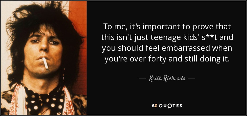 To me, it's important to prove that this isn't just teenage kids' s**t and you should feel embarrassed when you're over forty and still doing it. - Keith Richards