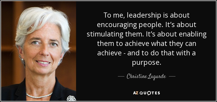 To me, leadership is about encouraging people. It’s about stimulating them. It’s about enabling them to achieve what they can achieve - and to do that with a purpose. - Christine Lagarde