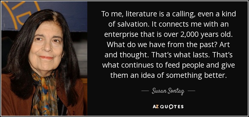 To me, literature is a calling, even a kind of salvation. It connects me with an enterprise that is over 2,000 years old. What do we have from the past? Art and thought. That’s what lasts. That’s what continues to feed people and give them an idea of something better. - Susan Sontag