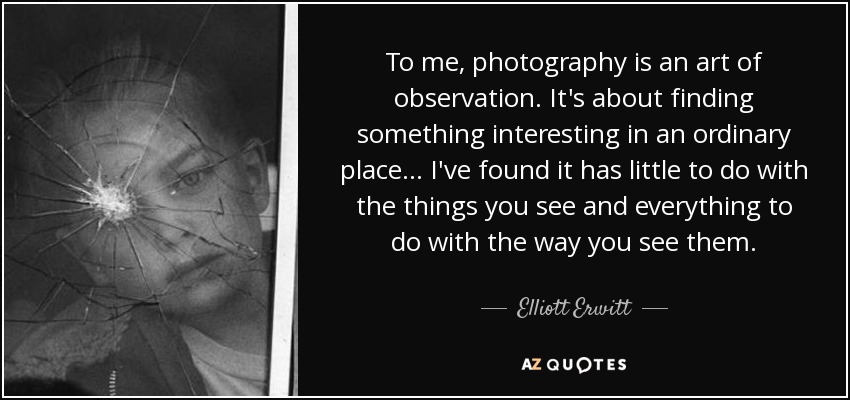 To me, photography is an art of observation. It's about finding something interesting in an ordinary place... I've found it has little to do with the things you see and everything to do with the way you see them. - Elliott Erwitt