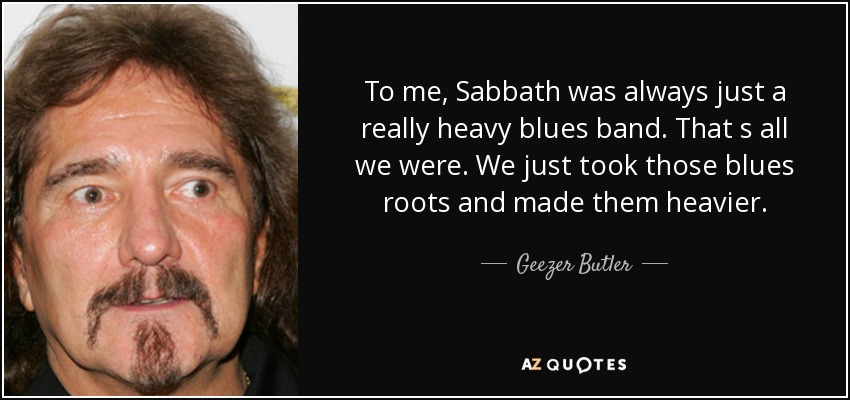 To me, Sabbath was always just a really heavy blues band. That s all we were. We just took those blues roots and made them heavier. - Geezer Butler
