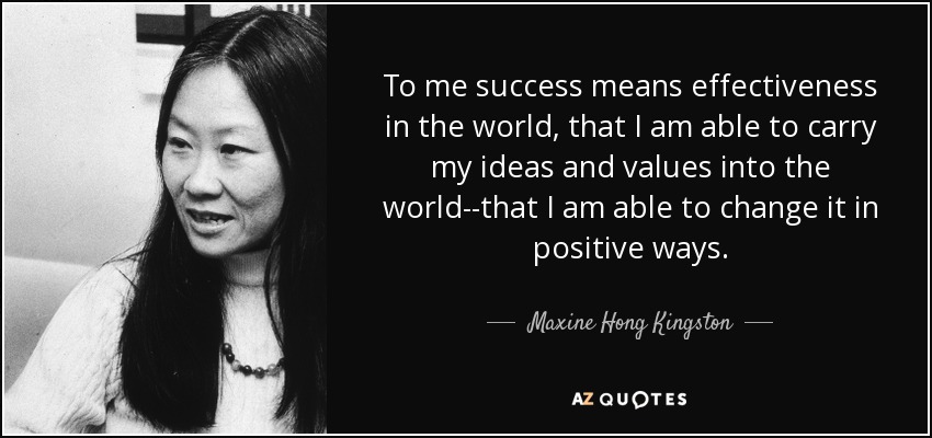 To me success means effectiveness in the world, that I am able to carry my ideas and values into the world--that I am able to change it in positive ways. - Maxine Hong Kingston
