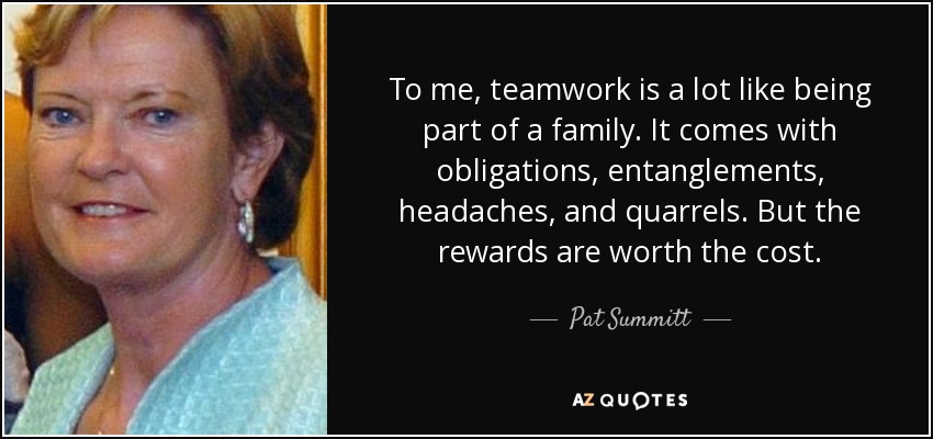 To me, teamwork is a lot like being part of a family. It comes with obligations, entanglements, headaches, and quarrels. But the rewards are worth the cost. - Pat Summitt