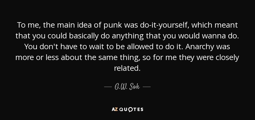 To me, the main idea of punk was do-it-yourself, which meant that you could basically do anything that you would wanna do. You don't have to wait to be allowed to do it. Anarchy was more or less about the same thing, so for me they were closely related. - G.W. Sok