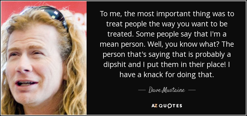 To me, the most important thing was to treat people the way you want to be treated. Some people say that I'm a mean person. Well, you know what? The person that's saying that is probably a dipshit and I put them in their place! I have a knack for doing that. - Dave Mustaine