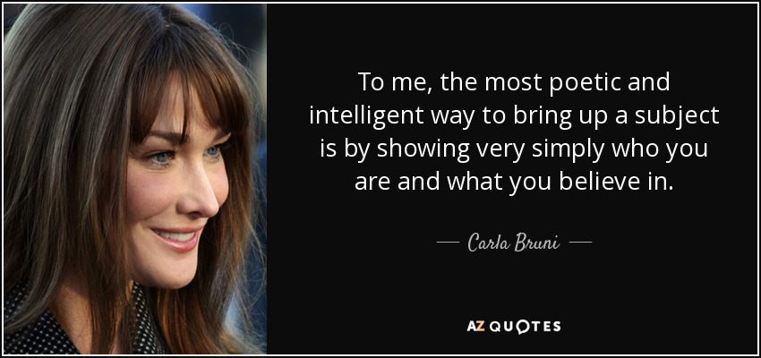 To me, the most poetic and intelligent way to bring up a subject is by showing very simply who you are and what you believe in. - Carla Bruni