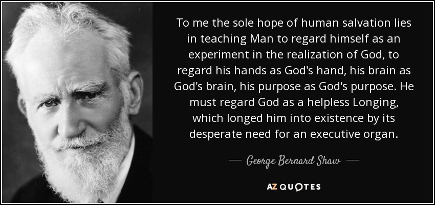 To me the sole hope of human salvation lies in teaching Man to regard himself as an experiment in the realization of God, to regard his hands as God's hand, his brain as God's brain, his purpose as God's purpose. He must regard God as a helpless Longing, which longed him into existence by its desperate need for an executive organ. - George Bernard Shaw