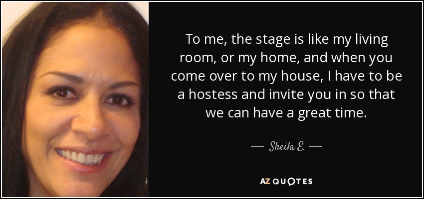 To me, the stage is like my living room, or my home, and when you come over to my house, I have to be a hostess and invite you in so that we can have a great time. - Sheila E.