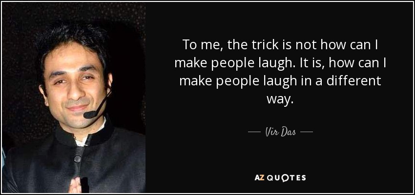 To me, the trick is not how can I make people laugh. It is, how can I make people laugh in a different way. - Vir Das