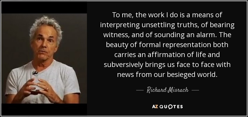 To me, the work I do is a means of interpreting unsettling truths, of bearing witness, and of sounding an alarm. The beauty of formal representation both carries an affirmation of life and subversively brings us face to face with news from our besieged world. - Richard Misrach