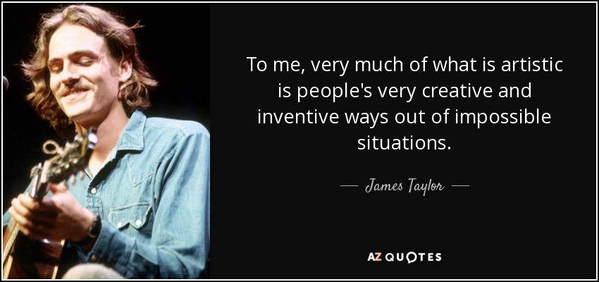 To me, very much of what is artistic is people's very creative and inventive ways out of impossible situations. - James Taylor