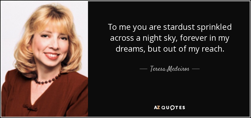 To me you are stardust sprinkled across a night sky, forever in my dreams, but out of my reach. - Teresa Medeiros