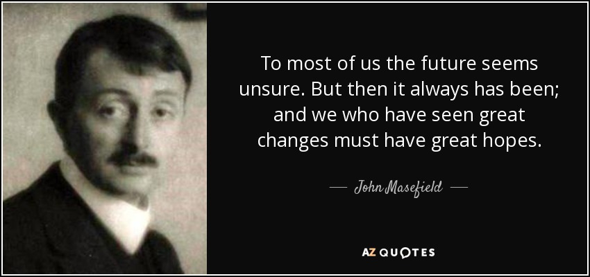 To most of us the future seems unsure. But then it always has been; and we who have seen great changes must have great hopes. - John Masefield
