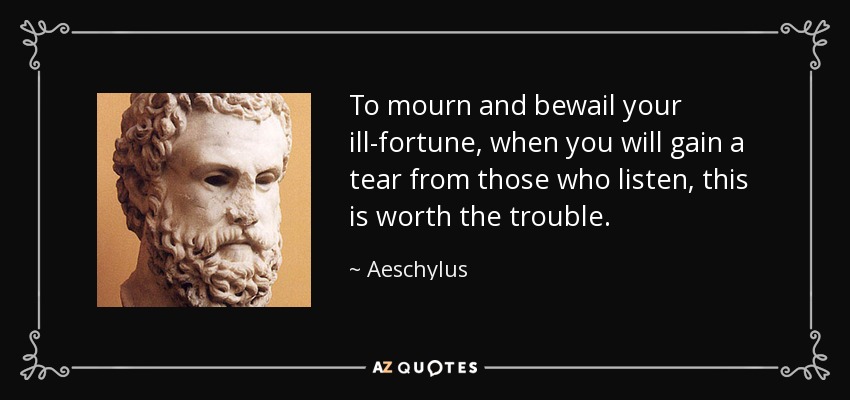 To mourn and bewail your ill-fortune, when you will gain a tear from those who listen, this is worth the trouble. - Aeschylus