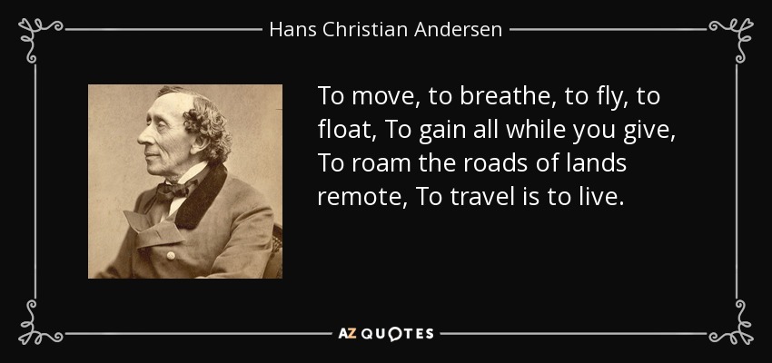 To move, to breathe, to fly, to float, To gain all while you give, To roam the roads of lands remote, To travel is to live. - Hans Christian Andersen