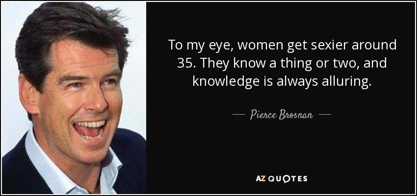To my eye, women get sexier around 35. They know a thing or two, and knowledge is always alluring. - Pierce Brosnan