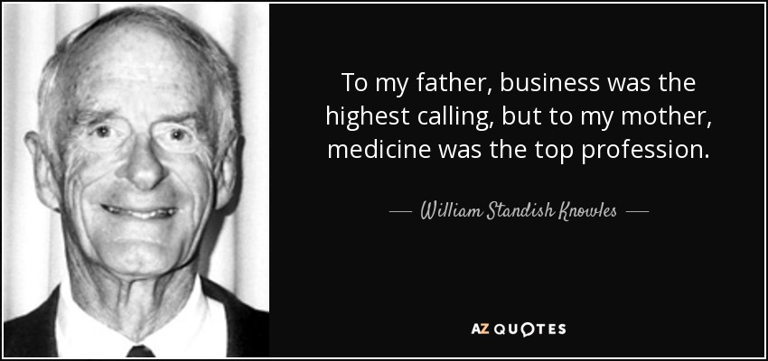 To my father, business was the highest calling, but to my mother, medicine was the top profession. - William Standish Knowles