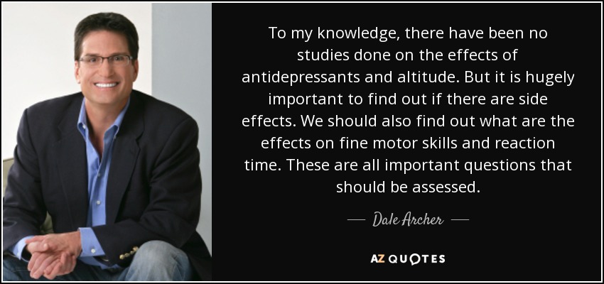 To my knowledge, there have been no studies done on the effects of antidepressants and altitude. But it is hugely important to find out if there are side effects. We should also find out what are the effects on fine motor skills and reaction time. These are all important questions that should be assessed. - Dale Archer