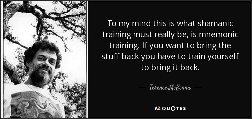 To my mind this is what shamanic training must really be, is mnemonic training. If you want to bring the stuff back you have to train yourself to bring it back. - Terence McKenna