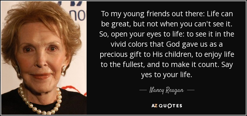 To my young friends out there: Life can be great, but not when you can't see it. So, open your eyes to life: to see it in the vivid colors that God gave us as a precious gift to His children, to enjoy life to the fullest, and to make it count. Say yes to your life. - Nancy Reagan