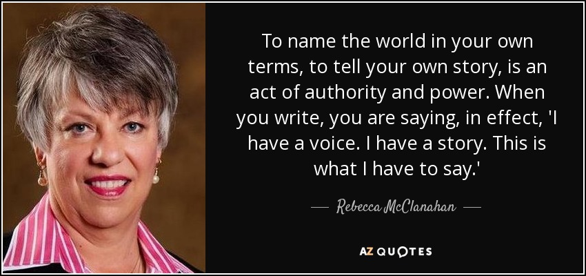 To name the world in your own terms, to tell your own story, is an act of authority and power. When you write, you are saying, in effect, 'I have a voice. I have a story. This is what I have to say.' - Rebecca McClanahan